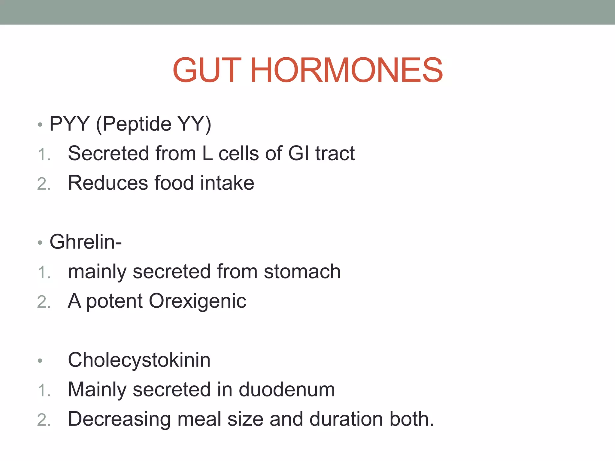 GUT HORMONES
• PYY (Peptide YY)
1. Secreted from L cells of GI tract
2. Reduces food intake
• Ghrelin-
1. mainly secreted from stomach
2. A potent Orexigenic
• Cholecystokinin
1. Mainly secreted in duodenum
2. Decreasing meal size and duration both.
 