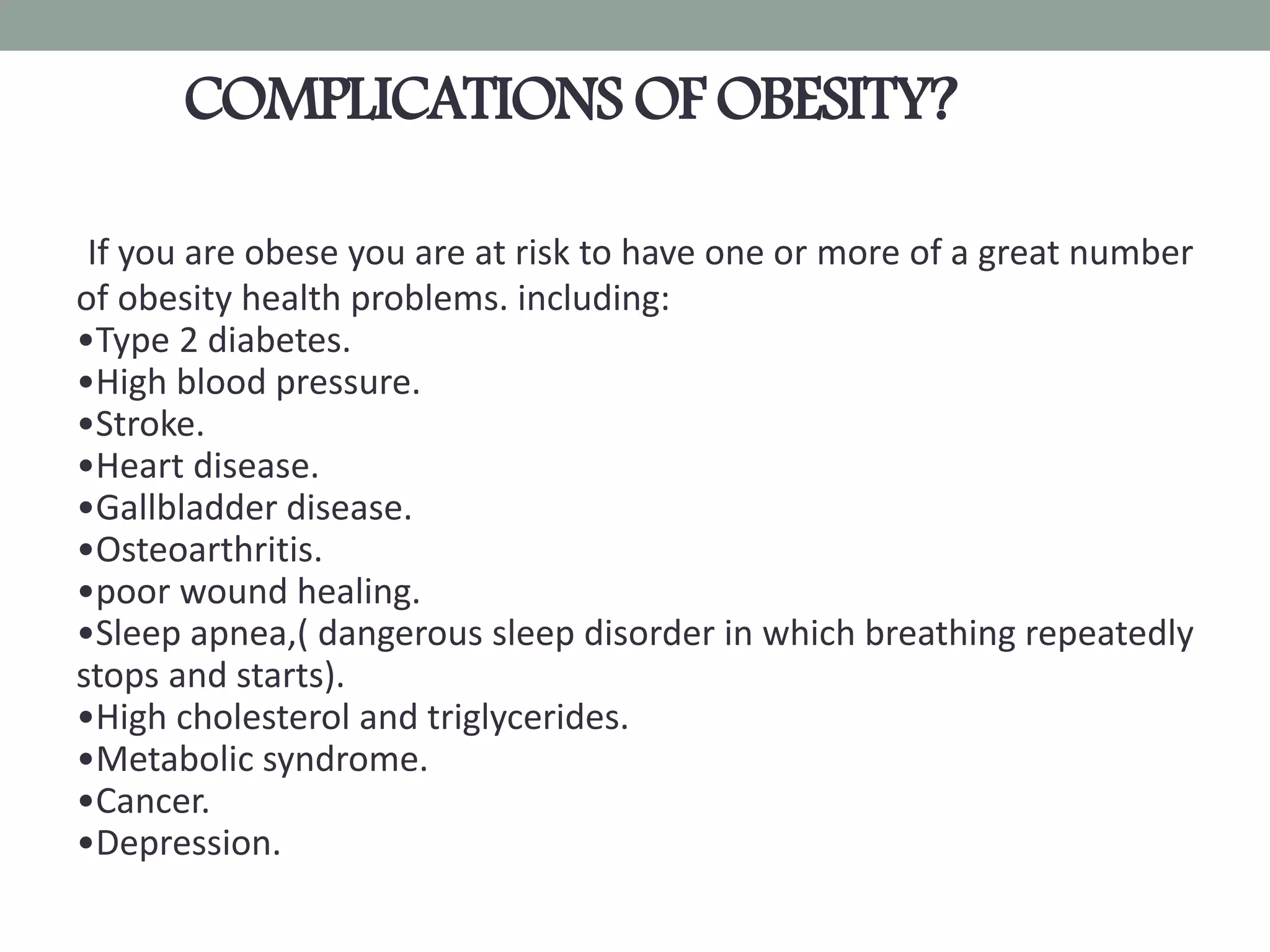 COMPLICATIONS OF OBESITY?
If you are obese you are at risk to have one or more of a great number
of obesity health problems. including:
•Type 2 diabetes.
•High blood pressure.
•Stroke.
•Heart disease.
•Gallbladder disease.
•Osteoarthritis.
•poor wound healing.
•Sleep apnea,( dangerous sleep disorder in which breathing repeatedly
stops and starts).
•High cholesterol and triglycerides.
•Metabolic syndrome.
•Cancer.
•Depression.
 