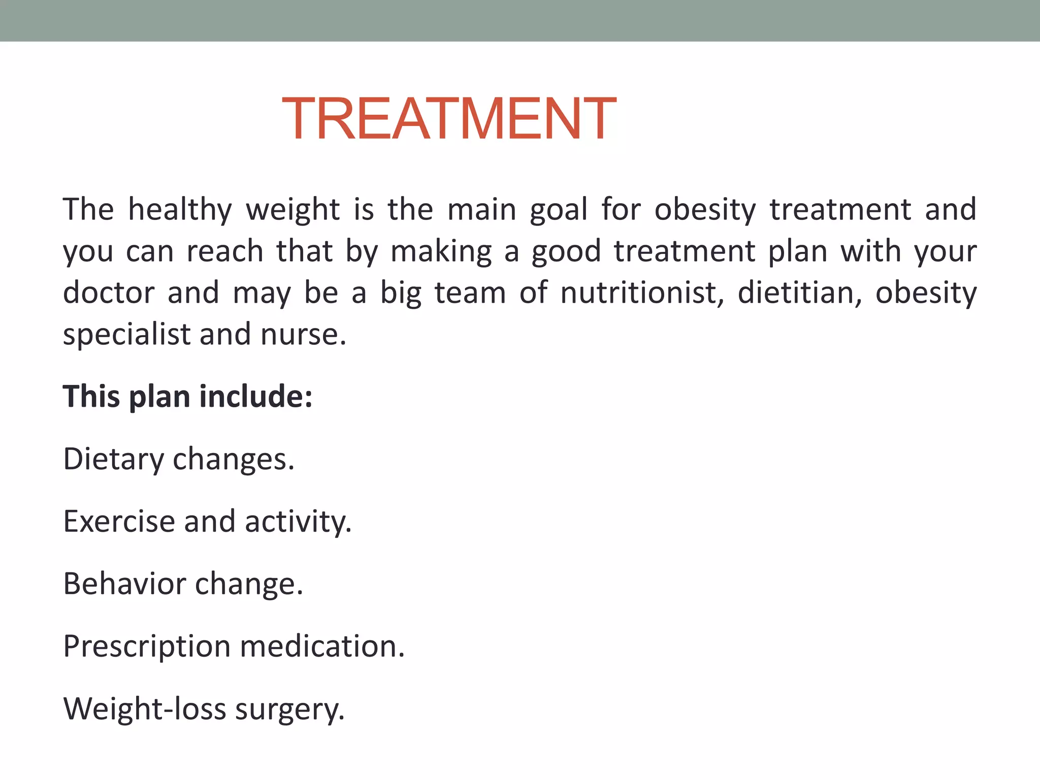 TREATMENT
The healthy weight is the main goal for obesity treatment and
you can reach that by making a good treatment plan with your
doctor and may be a big team of nutritionist, dietitian, obesity
specialist and nurse.
This plan include:
Dietary changes.
Exercise and activity.
Behavior change.
Prescription medication.
Weight-loss surgery.
 