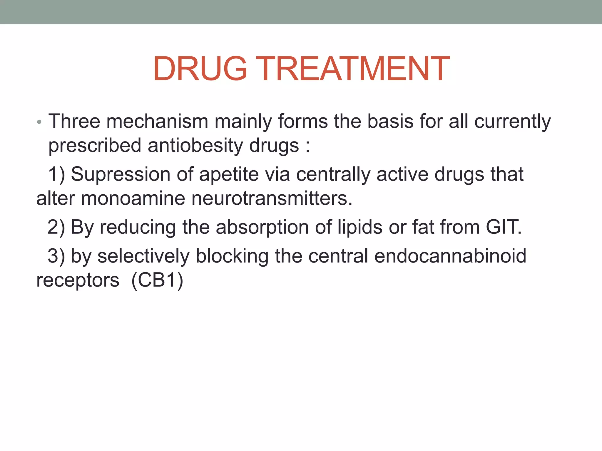 DRUG TREATMENT
• Three mechanism mainly forms the basis for all currently
prescribed antiobesity drugs :
1) Supression of apetite via centrally active drugs that
alter monoamine neurotransmitters.
2) By reducing the absorption of lipids or fat from GIT.
3) by selectively blocking the central endocannabinoid
receptors (CB1)
 