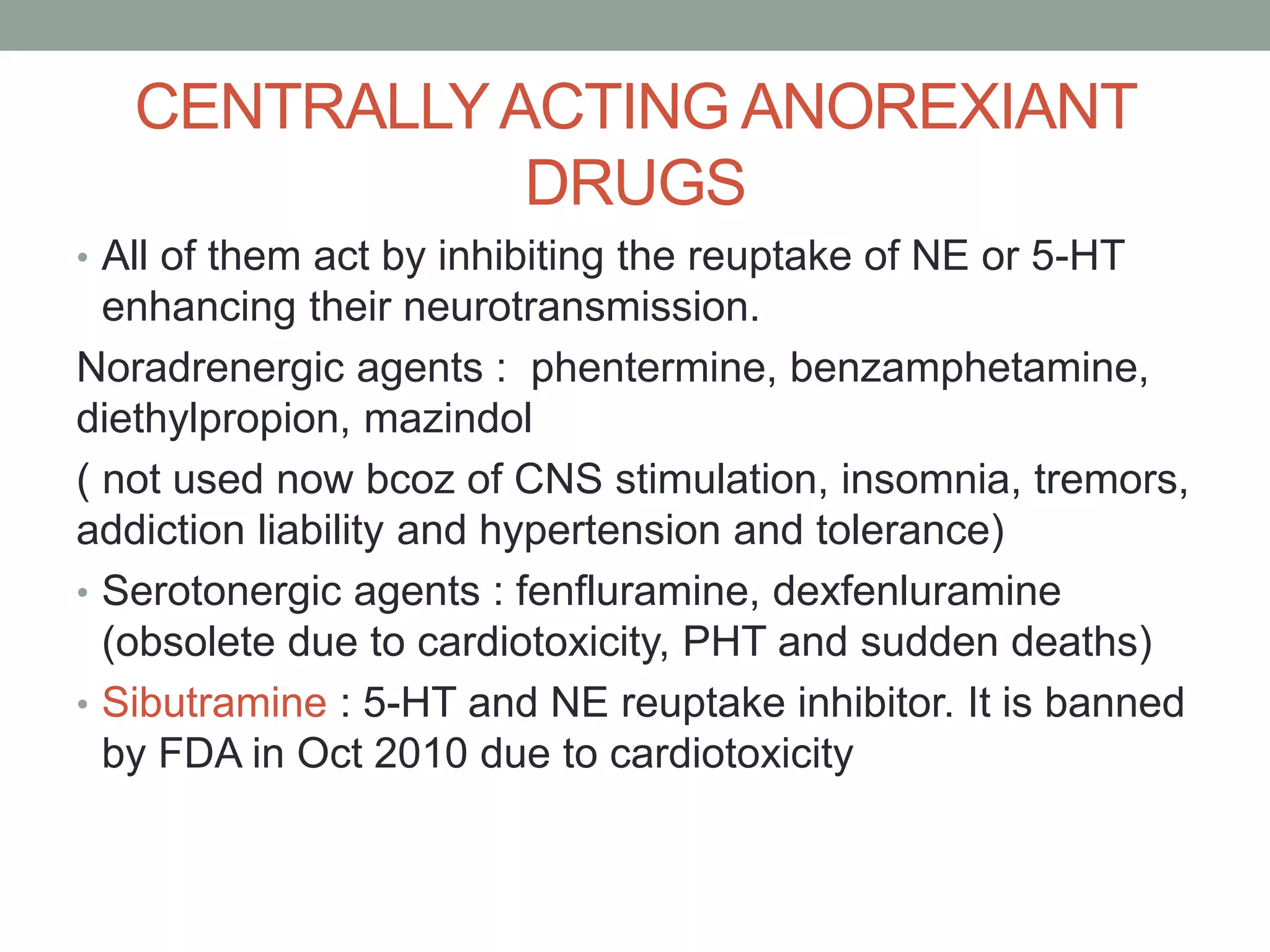 CENTRALLYACTING ANOREXIANT
DRUGS
• All of them act by inhibiting the reuptake of NE or 5-HT
enhancing their neurotransmission.
Noradrenergic agents : phentermine, benzamphetamine,
diethylpropion, mazindol
( not used now bcoz of CNS stimulation, insomnia, tremors,
addiction liability and hypertension and tolerance)
• Serotonergic agents : fenfluramine, dexfenluramine
(obsolete due to cardiotoxicity, PHT and sudden deaths)
• Sibutramine : 5-HT and NE reuptake inhibitor. It is banned
by FDA in Oct 2010 due to cardiotoxicity
 