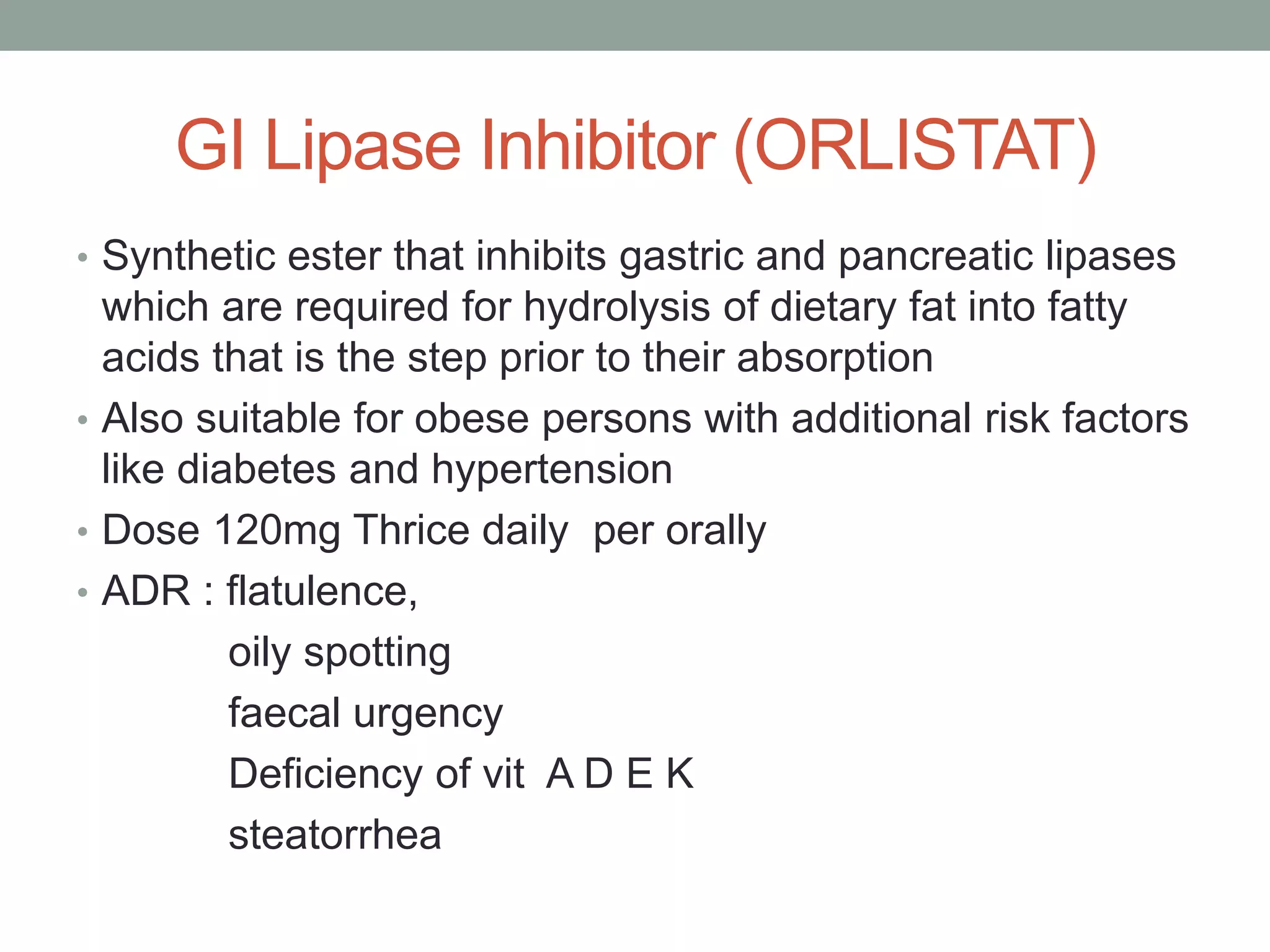 GI Lipase Inhibitor (ORLISTAT)
• Synthetic ester that inhibits gastric and pancreatic lipases
which are required for hydrolysis of dietary fat into fatty
acids that is the step prior to their absorption
• Also suitable for obese persons with additional risk factors
like diabetes and hypertension
• Dose 120mg Thrice daily per orally
• ADR : flatulence,
oily spotting
faecal urgency
Deficiency of vit A D E K
steatorrhea
 