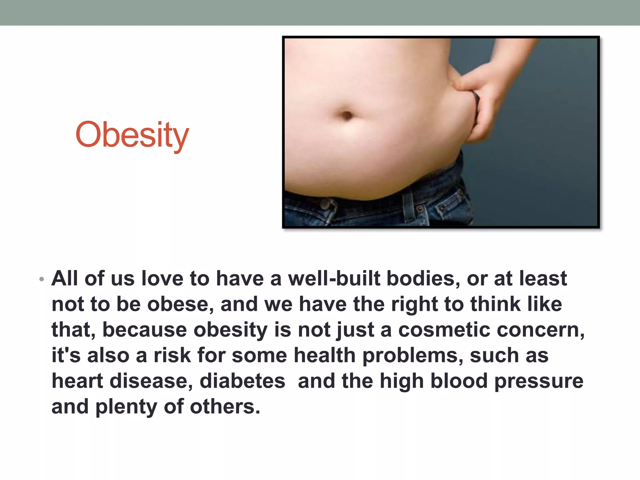 Obesity
• All of us love to have a well-built bodies, or at least
not to be obese, and we have the right to think like
that, because obesity is not just a cosmetic concern,
it's also a risk for some health problems, such as
heart disease, diabetes and the high blood pressure
and plenty of others.
 