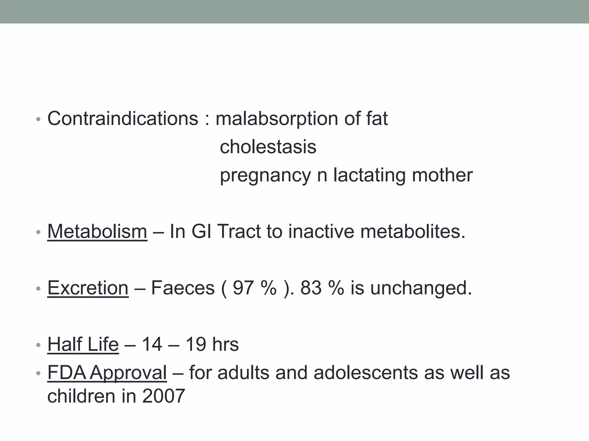• Contraindications : malabsorption of fat
cholestasis
pregnancy n lactating mother
• Metabolism – In GI Tract to inactive metabolites.
• Excretion – Faeces ( 97 % ). 83 % is unchanged.
• Half Life – 14 – 19 hrs
• FDA Approval – for adults and adolescents as well as
children in 2007
 
