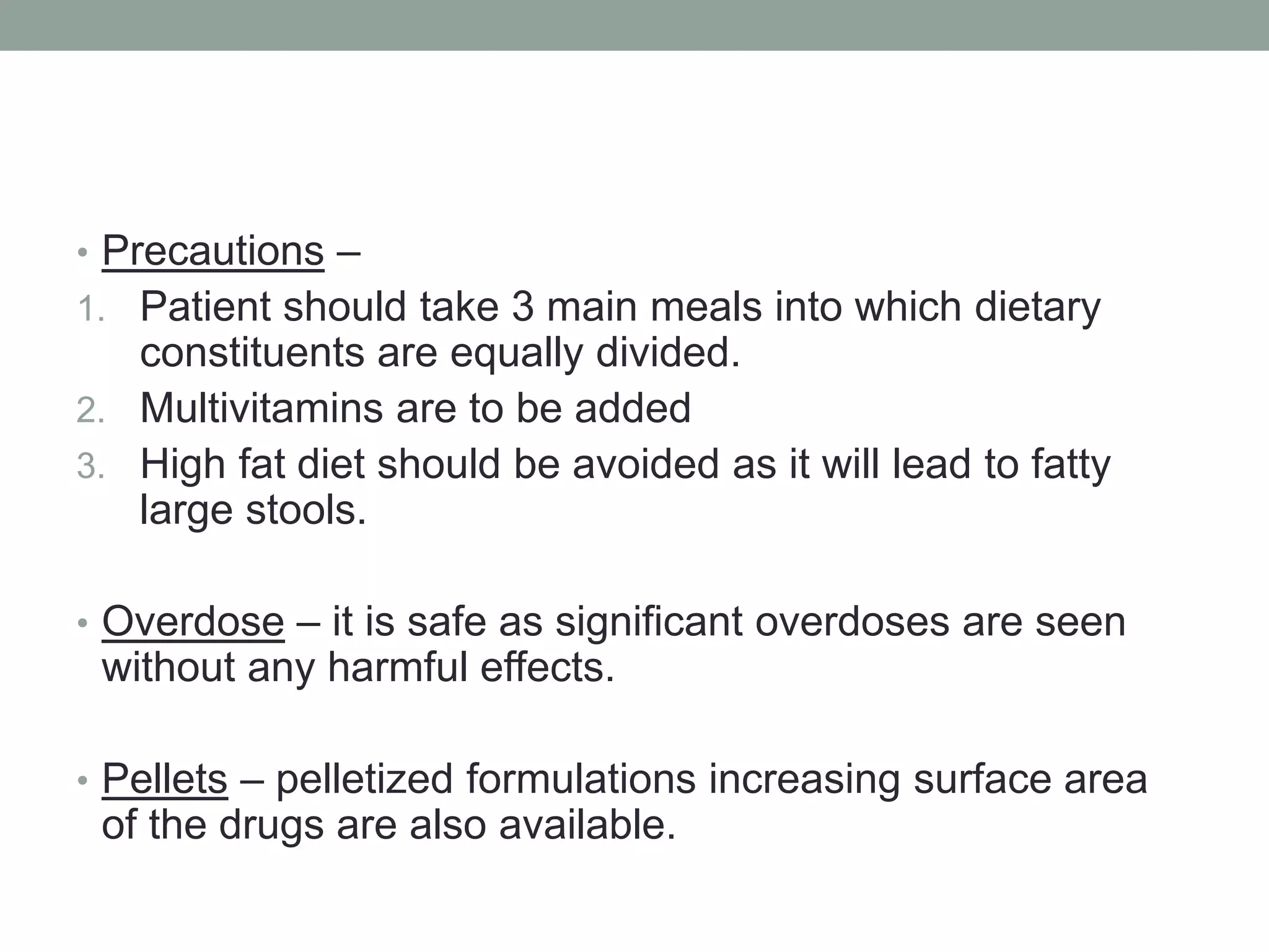 • Precautions –
1. Patient should take 3 main meals into which dietary
constituents are equally divided.
2. Multivitamins are to be added
3. High fat diet should be avoided as it will lead to fatty
large stools.
• Overdose – it is safe as significant overdoses are seen
without any harmful effects.
• Pellets – pelletized formulations increasing surface area
of the drugs are also available.
 