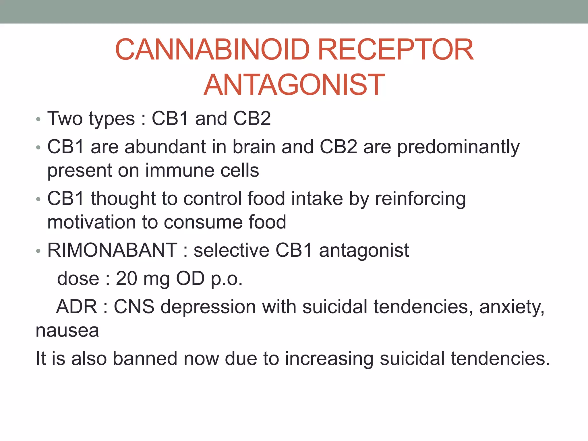 CANNABINOID RECEPTOR
ANTAGONIST
• Two types : CB1 and CB2
• CB1 are abundant in brain and CB2 are predominantly
present on immune cells
• CB1 thought to control food intake by reinforcing
motivation to consume food
• RIMONABANT : selective CB1 antagonist
dose : 20 mg OD p.o.
ADR : CNS depression with suicidal tendencies, anxiety,
nausea
It is also banned now due to increasing suicidal tendencies.
 