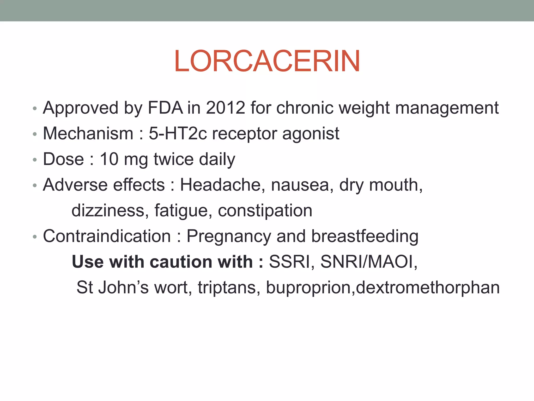 LORCACERIN
• Approved by FDA in 2012 for chronic weight management
• Mechanism : 5-HT2c receptor agonist
• Dose : 10 mg twice daily
• Adverse effects : Headache, nausea, dry mouth,
dizziness, fatigue, constipation
• Contraindication : Pregnancy and breastfeeding
Use with caution with : SSRI, SNRI/MAOI,
St John’s wort, triptans, buproprion,dextromethorphan
 