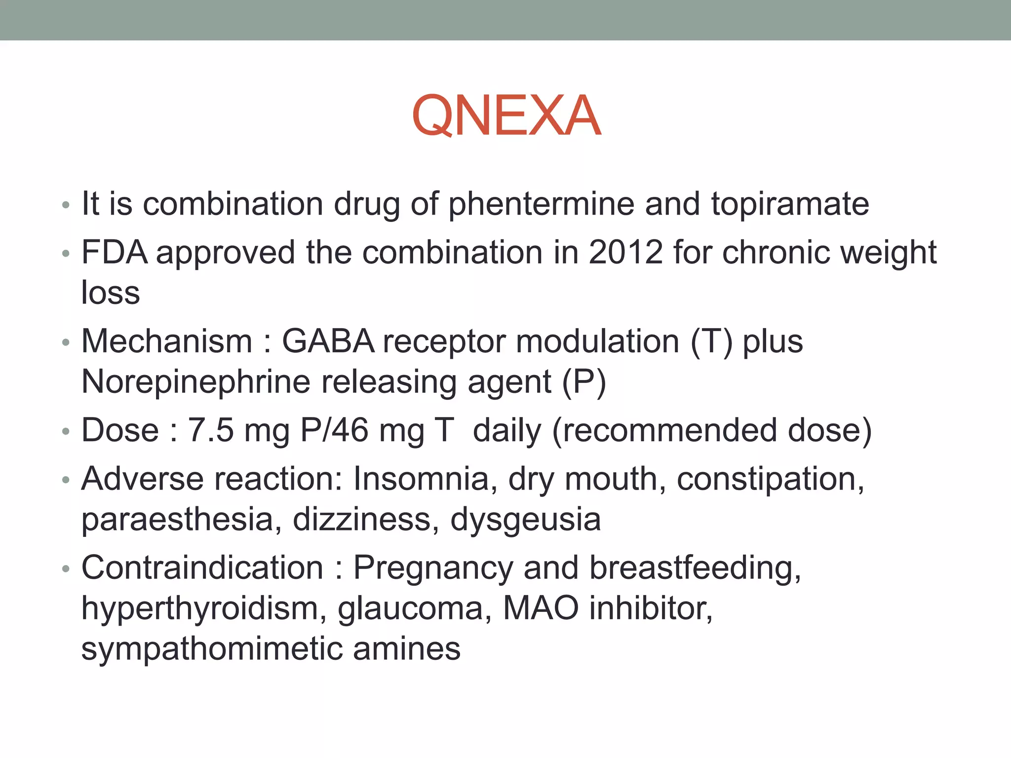 QNEXA
• It is combination drug of phentermine and topiramate
• FDA approved the combination in 2012 for chronic weight
loss
• Mechanism : GABA receptor modulation (T) plus
Norepinephrine releasing agent (P)
• Dose : 7.5 mg P/46 mg T daily (recommended dose)
• Adverse reaction: Insomnia, dry mouth, constipation,
paraesthesia, dizziness, dysgeusia
• Contraindication : Pregnancy and breastfeeding,
hyperthyroidism, glaucoma, MAO inhibitor,
sympathomimetic amines
 