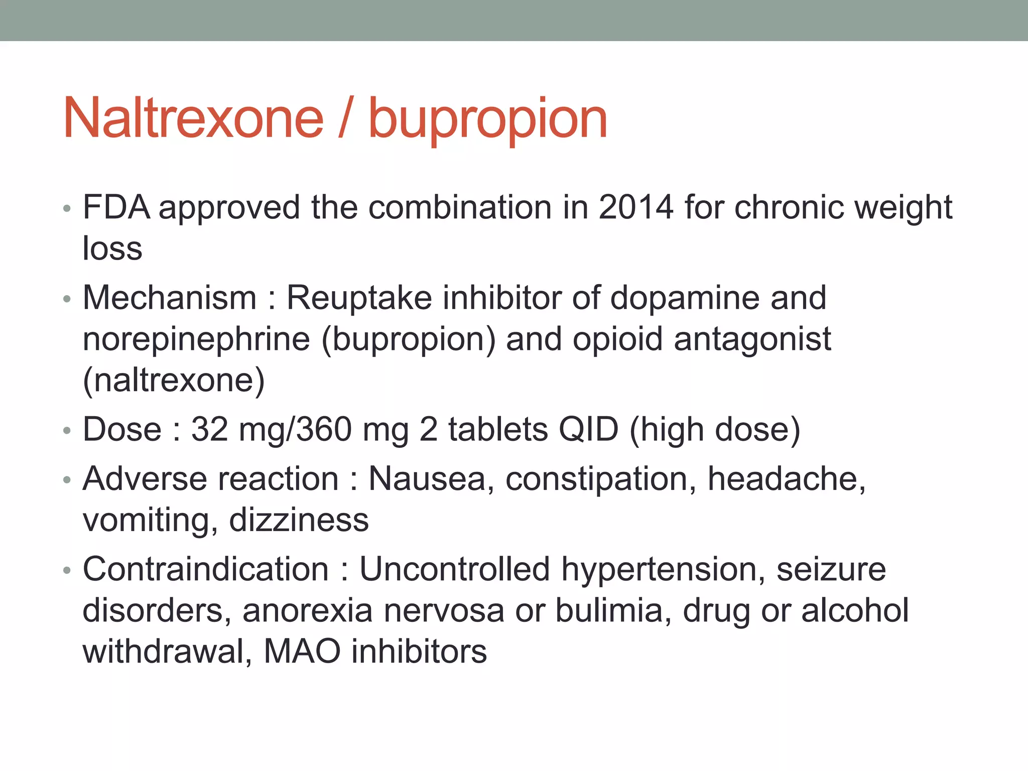 Naltrexone / bupropion
• FDA approved the combination in 2014 for chronic weight
loss
• Mechanism : Reuptake inhibitor of dopamine and
norepinephrine (bupropion) and opioid antagonist
(naltrexone)
• Dose : 32 mg/360 mg 2 tablets QID (high dose)
• Adverse reaction : Nausea, constipation, headache,
vomiting, dizziness
• Contraindication : Uncontrolled hypertension, seizure
disorders, anorexia nervosa or bulimia, drug or alcohol
withdrawal, MAO inhibitors
 
