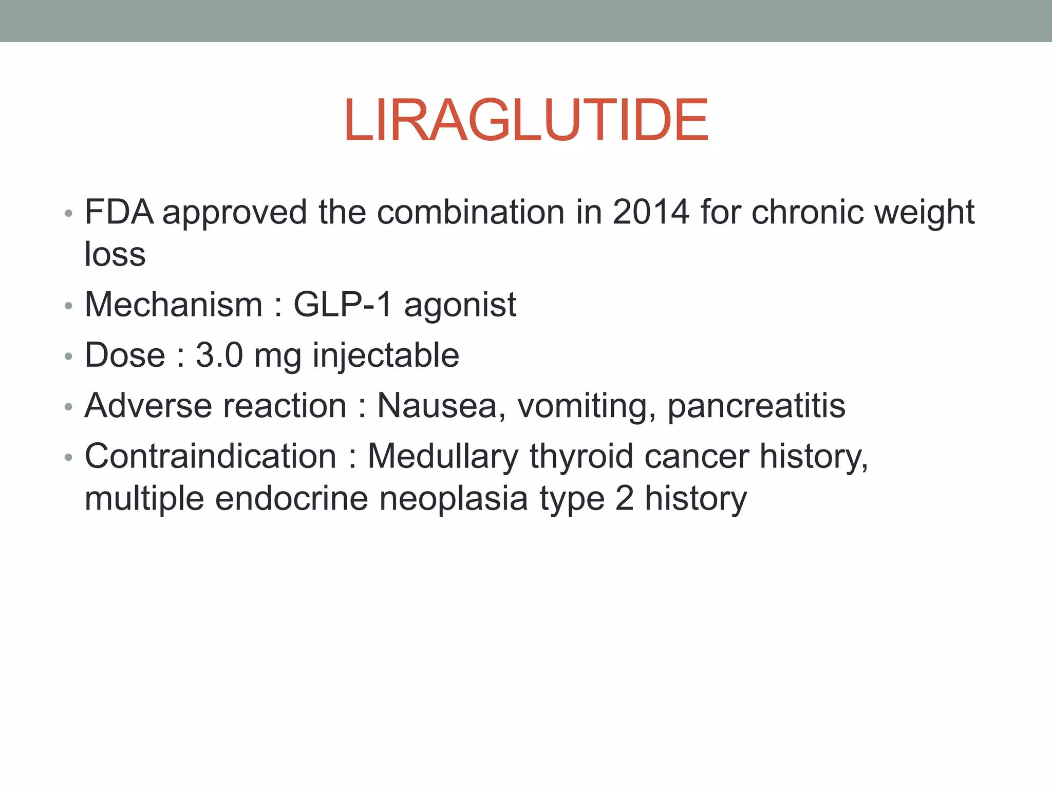 LIRAGLUTIDE
• FDA approved the combination in 2014 for chronic weight
loss
• Mechanism : GLP-1 agonist
• Dose : 3.0 mg injectable
• Adverse reaction : Nausea, vomiting, pancreatitis
• Contraindication : Medullary thyroid cancer history,
multiple endocrine neoplasia type 2 history
 