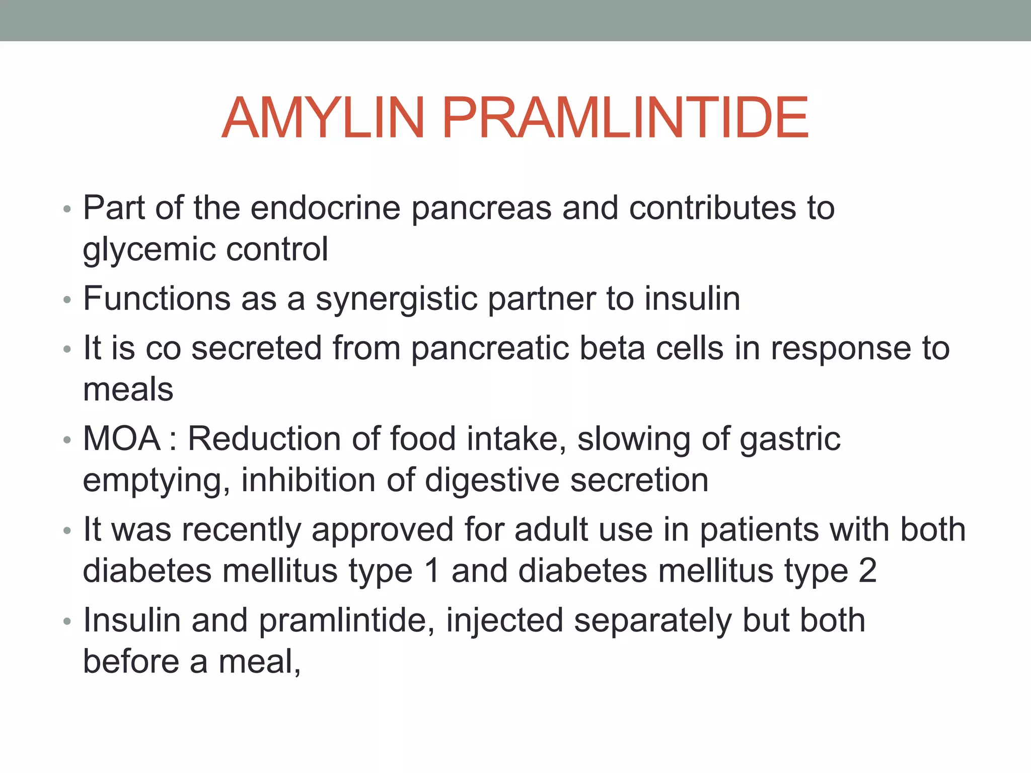AMYLIN PRAMLINTIDE
• Part of the endocrine pancreas and contributes to
glycemic control
• Functions as a synergistic partner to insulin
• It is co secreted from pancreatic beta cells in response to
meals
• MOA : Reduction of food intake, slowing of gastric
emptying, inhibition of digestive secretion
• It was recently approved for adult use in patients with both
diabetes mellitus type 1 and diabetes mellitus type 2
• Insulin and pramlintide, injected separately but both
before a meal,
 