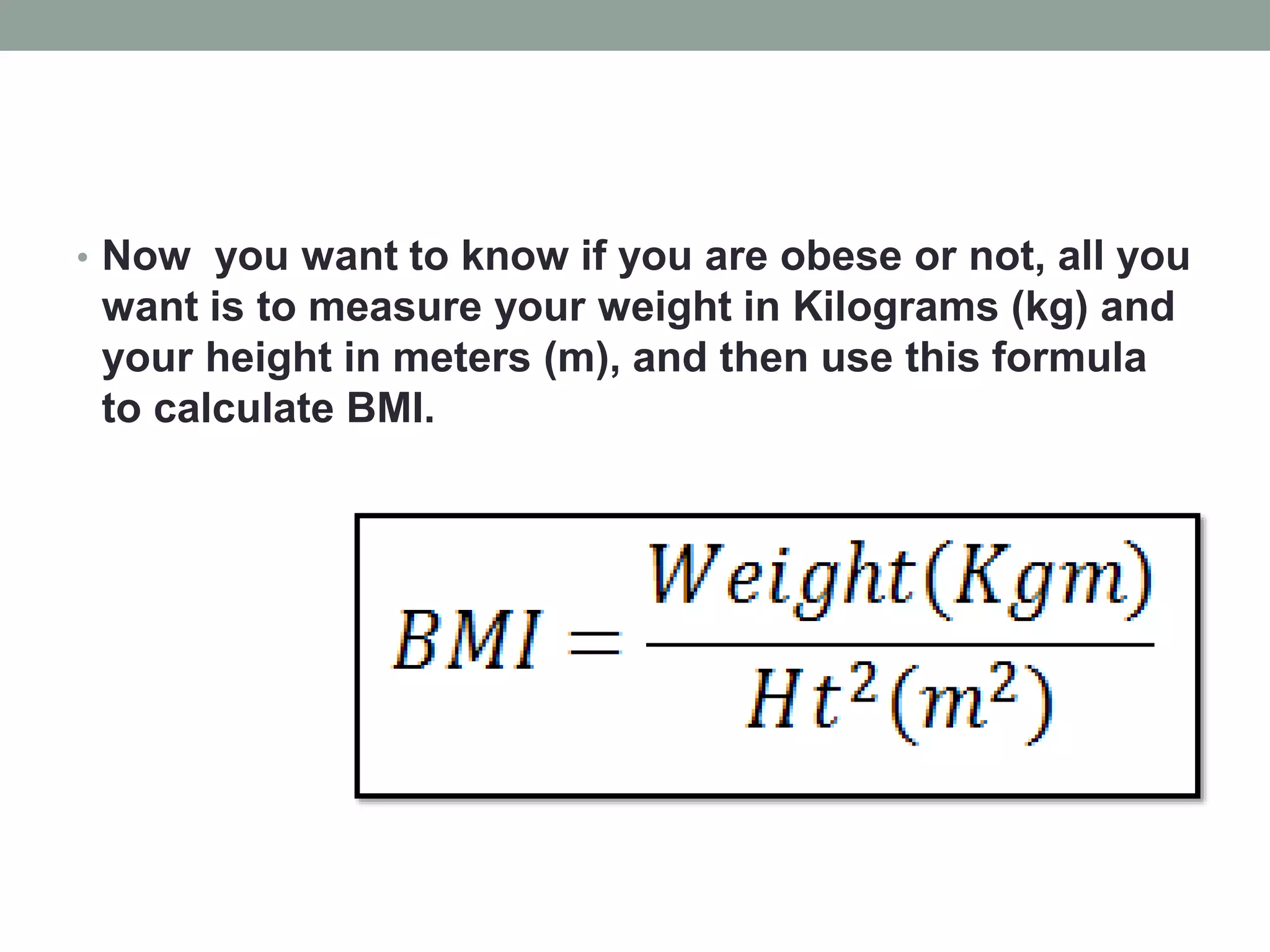 • Now you want to know if you are obese or not, all you
want is to measure your weight in Kilograms (kg) and
your height in meters (m), and then use this formula
to calculate BMI.
 