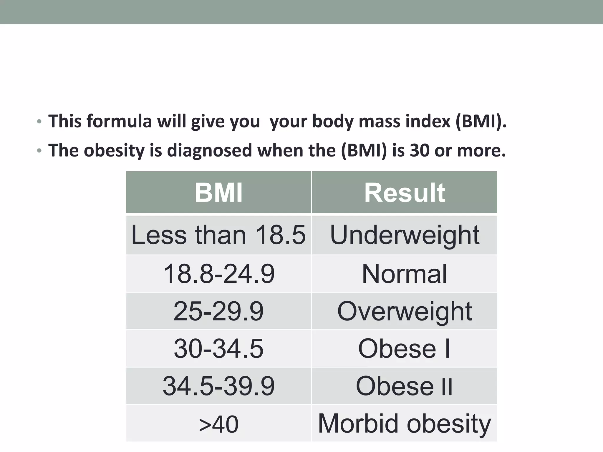 • This formula will give you your body mass index (BMI).
• The obesity is diagnosed when the (BMI) is 30 or more.
BMI Result
Less than 18.5 Underweight
18.8-24.9 Normal
25-29.9 Overweight
30-34.5 Obese I
34.5-39.9 Obese II
>40 Morbid obesity
 