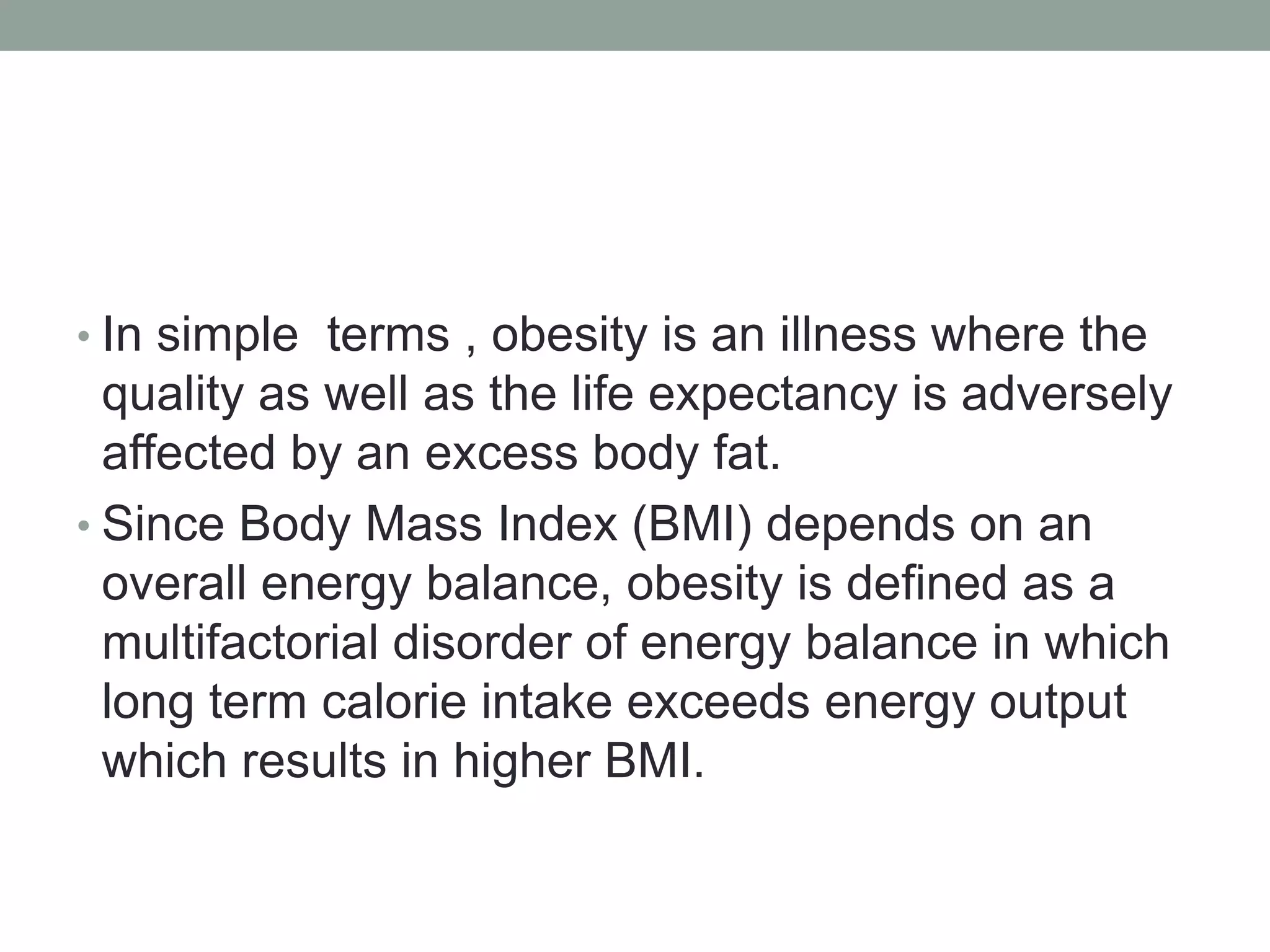 • In simple terms , obesity is an illness where the
quality as well as the life expectancy is adversely
affected by an excess body fat.
• Since Body Mass Index (BMI) depends on an
overall energy balance, obesity is defined as a
multifactorial disorder of energy balance in which
long term calorie intake exceeds energy output
which results in higher BMI.
 