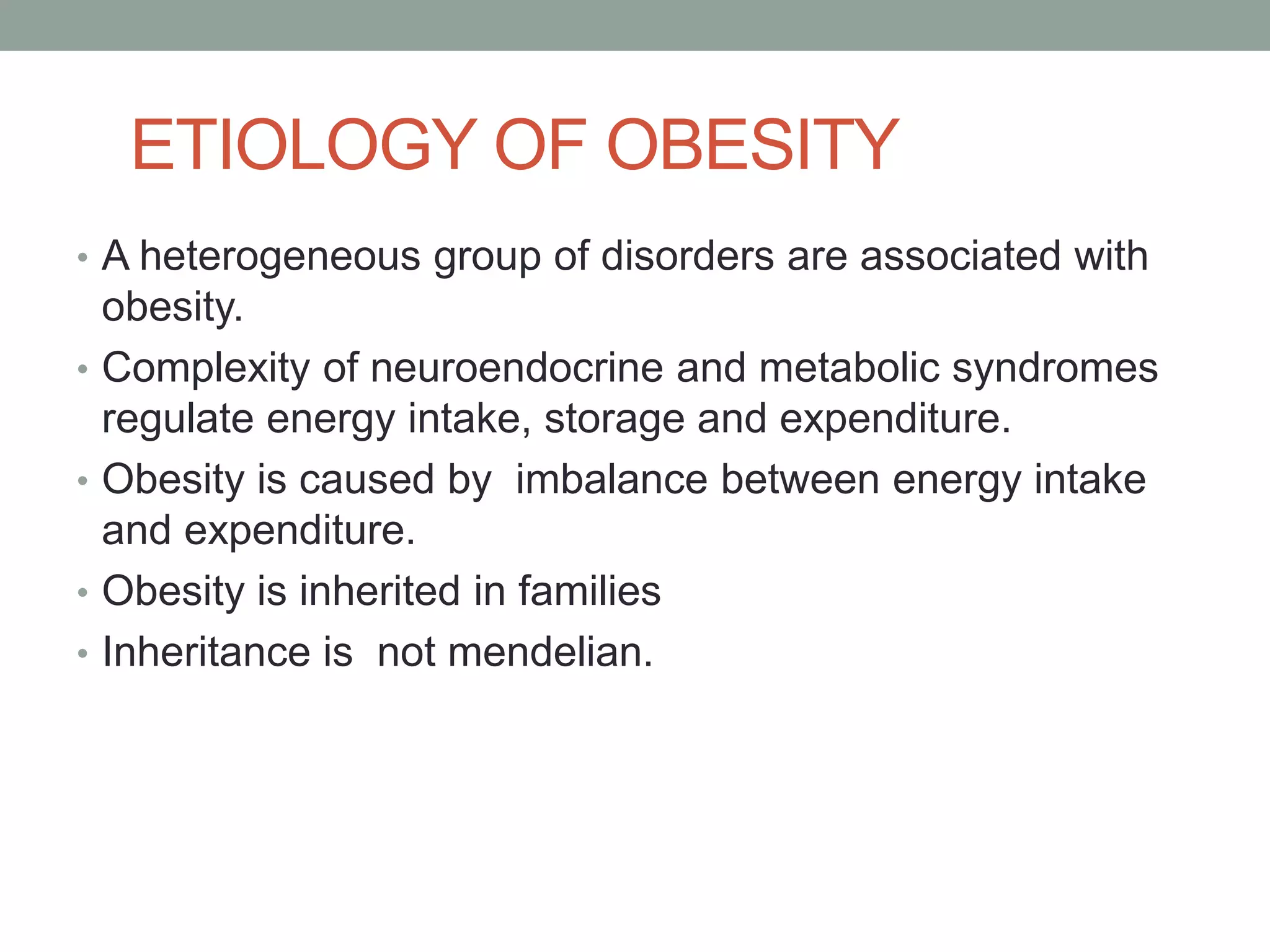 ETIOLOGY OF OBESITY
• A heterogeneous group of disorders are associated with
obesity.
• Complexity of neuroendocrine and metabolic syndromes
regulate energy intake, storage and expenditure.
• Obesity is caused by imbalance between energy intake
and expenditure.
• Obesity is inherited in families
• Inheritance is not mendelian.
 