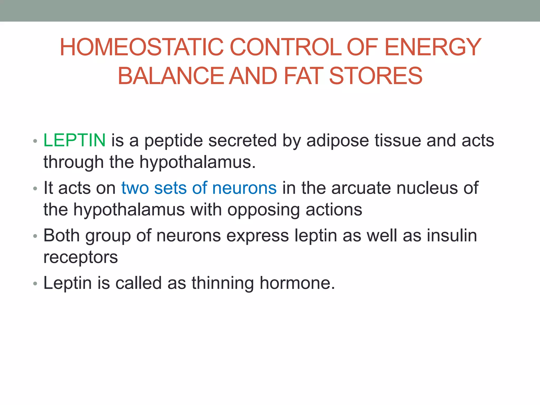 HOMEOSTATIC CONTROL OF ENERGY
BALANCEAND FAT STORES
• LEPTIN is a peptide secreted by adipose tissue and acts
through the hypothalamus.
• It acts on two sets of neurons in the arcuate nucleus of
the hypothalamus with opposing actions
• Both group of neurons express leptin as well as insulin
receptors
• Leptin is called as thinning hormone.
 