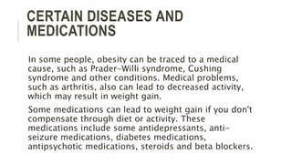 CERTAIN DISEASES AND
MEDICATIONS
In some people, obesity can be traced to a medical
cause, such as Prader-Willi syndrome, Cushing
syndrome and other conditions. Medical problems,
such as arthritis, also can lead to decreased activity,
which may result in weight gain.
Some medications can lead to weight gain if you don't
compensate through diet or activity. These
medications include some antidepressants, anti-
seizure medications, diabetes medications,
antipsychotic medications, steroids and beta blockers.
 