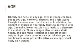 AGE
Obesity can occur at any age, even in young children.
But as you age, hormonal changes and a less active
lifestyle increase your risk of obesity. In addition, the
amount of muscle in your body tends to decrease with
age. Generally, lower muscle mass leads to a decrease
in metabolism. These changes also reduce calorie
needs, and can make it harder to keep off excess
weight. If you don't consciously control what you eat
and become more physically active as you age, you'll
likely gain weight.
 