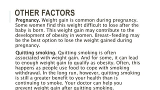 OTHER FACTORS
Pregnancy. Weight gain is common during pregnancy.
Some women find this weight difficult to lose after the
baby is born. This weight gain may contribute to the
development of obesity in women. Breast-feeding may
be the best option to lose the weight gained during
pregnancy.
Quitting smoking. Quitting smoking is often
associated with weight gain. And for some, it can lead
to enough weight gain to qualify as obesity. Often, this
happens as people use food to cope with smoking
withdrawal. In the long run, however, quitting smoking
is still a greater benefit to your health than is
continuing to smoke. Your doctor can help you
prevent weight gain after quitting smoking.
 