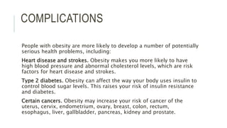 COMPLICATIONS
People with obesity are more likely to develop a number of potentially
serious health problems, including:
Heart disease and strokes. Obesity makes you more likely to have
high blood pressure and abnormal cholesterol levels, which are risk
factors for heart disease and strokes.
Type 2 diabetes. Obesity can affect the way your body uses insulin to
control blood sugar levels. This raises your risk of insulin resistance
and diabetes.
Certain cancers. Obesity may increase your risk of cancer of the
uterus, cervix, endometrium, ovary, breast, colon, rectum,
esophagus, liver, gallbladder, pancreas, kidney and prostate.
 