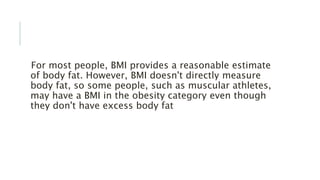 For most people, BMI provides a reasonable estimate
of body fat. However, BMI doesn't directly measure
body fat, so some people, such as muscular athletes,
may have a BMI in the obesity category even though
they don't have excess body fat
 