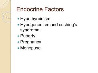 Endocrine Factors
 Hypothyroidism
 Hypogonodism and cushing’s
syndrome.
 Puberty
 Pregnancy
 Menopuse
 