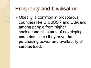 Prosperity and Civilisation
 Obesity is common in prosperous
countries like UK,USSR and USA and
among people from higher
socioeconomic status of developing
countries, since they have the
purchasing power and availability of
surplus food.
 