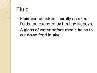 Fluid
 Fluid can be taken liberally as extra
fluids are excreted by healthy kidneys.
 A glass of water before meals helps to
cut down food intake.
 