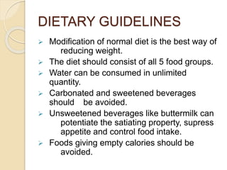 DIETARY GUIDELINES
 Modification of normal diet is the best way of
reducing weight.
 The diet should consist of all 5 food groups.
 Water can be consumed in unlimited
quantity.
 Carbonated and sweetened beverages
should be avoided.
 Unsweetened beverages like buttermilk can
potentiate the satiating property, supress
appetite and control food intake.
 Foods giving empty calories should be
avoided.
 