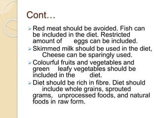 Cont…
Red meat should be avoided. Fish can
be included in the diet. Restricted
amount of eggs can be included.
Skimmed milk should be used in the diet,
Cheese can be sparingly used.
Colourful fruits and vegetables and
green leafy vegetables should be
included in the diet.
Diet should be rich in fibre. Diet should
include whole grains, sprouted
grams, unprocessed foods, and natural
foods in raw form.
 