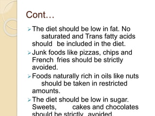 Cont…
The diet should be low in fat. No
saturated and Trans fatty acids
should be included in the diet.
Junk foods like pizzas, chips and
French fries should be strictly
avoided.
Foods naturally rich in oils like nuts
should be taken in restricted
amounts.
The diet should be low in sugar.
Sweets, cakes and chocolates
 