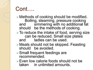 Cont….
Methods of cooking should be modified.
Boiling, steaming, pressure cooking
and simmering with no additional fat
should be the methods of cooking.
To reduce the intake of food, serving size
can be reduced. Small size plates
and ladles can be used.
Meals should not be skipped. Feasting
should be avoided.
Small frequent feedings are
recommended.
Even low calorie foods should not be
taken in unlimited amounts.
 