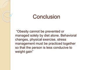 Conclusion
“Obesity cannot be prevented or
managed solely by diet alone. Behavioral
changes, physical exercise, stress
management must be practiced together
so that the person is less conducive to
weight gain”
 