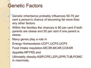Genetic Factors
 Genetic inheritance probably influences 50-70 per
cent a person’s chance of becoming fat more than
any other factors.
 Within the families the chances is 80 per cent if both
parents are obese and 50 per cent if one parent is
obese.
 Many genes play a role in
• Energy Homeostasis-UCP1,UCP2,UCP3
• Food Intake requlation-MC3R,MC4R,CCKAR
• Appetite-NPYRS and
• Ultimately obesity-ASIP,CPE,LEP,LEPR,TUB,POMC
in mammals.
 