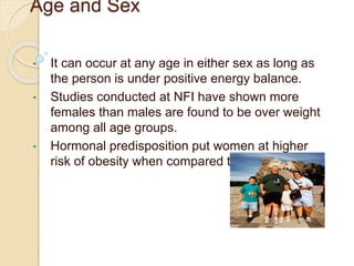 Age and Sex
• It can occur at any age in either sex as long as
the person is under positive energy balance.
• Studies conducted at NFI have shown more
females than males are found to be over weight
among all age groups.
• Hormonal predisposition put women at higher
risk of obesity when compared to men.
 