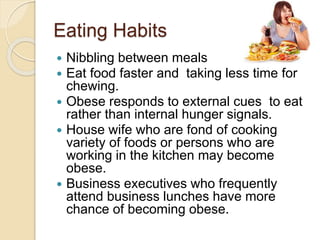 Eating Habits
 Nibbling between meals
 Eat food faster and taking less time for
chewing.
 Obese responds to external cues to eat
rather than internal hunger signals.
 House wife who are fond of cooking
variety of foods or persons who are
working in the kitchen may become
obese.
 Business executives who frequently
attend business lunches have more
chance of becoming obese.
 
