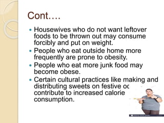 Cont….
 Housewives who do not want leftover
foods to be thrown out may consume
forcibly and put on weight.
 People who eat outside home more
frequently are prone to obesity.
 People who eat more junk food may
become obese.
 Certain cultural practices like making and
distributing sweets on festive occasions
contribute to increased calorie
consumption.
 