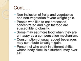 Cont….
 Non-inclusion of fruits and vegetables
and non-vegetarian favour weight gain.
 People who like to eat processed,
concentrated and high fat food are
susceptible to obesity.
 Some may eat more food when they are
unhappy as a compensation mechanism.
 Consumption of sugar added beverages
may contribute to weight gain.
 Personnel who work in different shifts,
whose body clock is disturbed, may over
eat.
 