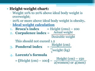 • Height-weight chart:
▫ Weight 10% to 20% above ideal body weight is
overweight;
▫ 20% or more above ideal body weight is obesity.
▫ Ideal weight calculation
1. Broca’s index = Height (cms) – 100
2. Corpulence index =
This should not exceed 1.2
3. Ponderal index =
Height (cm)
weight (kg)
3
4. Lorentz’s formula
= [Height (cm) – 100] –
Height (cm) – 150
2(women) or 4(men)
Actual weight
Desirable weight
 