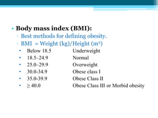 • Body mass index (BMI):
▫ Best methods for defining obesity.
▫ BMI = Weight (kg)/Height (m2)
• Below 18.5 Underweight
• 18.5–24.9 Normal
• 25.0–29.9 Overweight
• 30.0-34.9 Obese class I
• 35.0-39.9 Obese Class II
• ≥ 40.0 Obese Class III or Morbid obesity
 