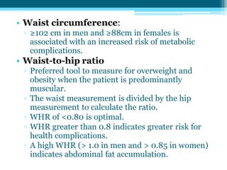 • Waist circumference:
▫ ≥102 cm in men and ≥88cm in females is
associated with an increased risk of metabolic
complications.
• Waist-to-hip ratio
▫ Preferred tool to measure for overweight and
obesity when the patient is predominantly
muscular.
▫ The waist measurement is divided by the hip
measurement to calculate the ratio.
▫ WHR of <0.80 is optimal.
▫ WHR greater than 0.8 indicates greater risk for
health complications.
▫ A high WHR (> 1.0 in men and > 0.85 in women)
indicates abdominal fat accumulation.
 