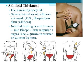 • Skinfold Thickness
▫ For assessing body fat.
▫ Several varieties of callipers
are used. (E.G., Harpenden
skin callipers)
▫ Normal finding is mid triceps
+ mid biceps + sub scapular +
supra iliac = 50mm in women
or 40 mm in men.
 