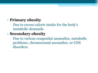 • Primary obesity
▫ Due to excess calorie intake for the body's
metabolic demands.
• Secondary obesity
▫ Due to various congenital anomalies, metabolic
problems, chromosomal anomalies, or CNS
disorders.
 
