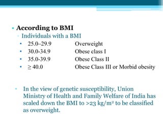 • According to BMI
▫ Individuals with a BMI
• 25.0–29.9 Overweight
• 30.0-34.9 Obese class I
• 35.0-39.9 Obese Class II
• ≥ 40.0 Obese Class III or Morbid obesity
• In the view of genetic susceptibility, Union
Ministry of Health and Family Welfare of India has
scaled down the BMI to >23 kg/m2 to be classified
as overweight.
 
