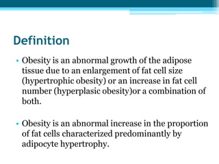 Definition
• Obesity is an abnormal growth of the adipose
tissue due to an enlargement of fat cell size
(hypertrophic obesity) or an increase in fat cell
number (hyperplasic obesity)or a combination of
both.
• Obesity is an abnormal increase in the proportion
of fat cells characterized predominantly by
adipocyte hypertrophy.
 