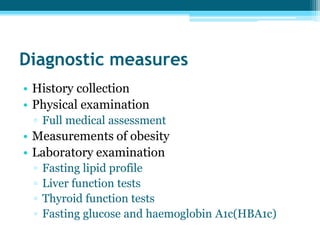 Diagnostic measures
• History collection
• Physical examination
▫ Full medical assessment
• Measurements of obesity
• Laboratory examination
▫ Fasting lipid profile
▫ Liver function tests
▫ Thyroid function tests
▫ Fasting glucose and haemoglobin A1c(HBA1c)
 