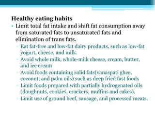 Healthy eating habits
• Limit total fat intake and shift fat consumption away
from saturated fats to unsaturated fats and
elimination of trans fats.
▫ Eat fat-free and low-fat dairy products, such as low-fat
yogurt, cheese, and milk.
▫ Avoid whole milk, whole-milk cheese, cream, butter,
and ice cream
▫ Avoid foods containing solid fats(vanaspati ghee,
coconut, and palm oils) such as deep fried fast foods
▫ Limit foods prepared with partially hydrogenated oils
(doughnuts, cookies, crackers, muffins and cakes).
▫ Limit use of ground beef, sausage, and processed meats.
 