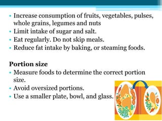 • Increase consumption of fruits, vegetables, pulses,
whole grains, legumes and nuts
• Limit intake of sugar and salt.
• Eat regularly. Do not skip meals.
• Reduce fat intake by baking, or steaming foods.
Portion size
• Measure foods to determine the correct portion
size.
• Avoid oversized portions.
• Use a smaller plate, bowl, and glass.
 