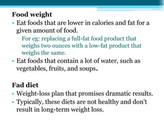 Food weight
• Eat foods that are lower in calories and fat for a
given amount of food.
▫ For eg: replacing a full-fat food product that
weighs two ounces with a low-fat product that
weighs the same.
• Eat foods that contain a lot of water, such as
vegetables, fruits, and soups.
Fad diet
• Weight-loss plan that promises dramatic results.
• Typically, these diets are not healthy and don't
result in long-term weight loss.
 