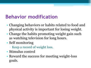 Behavior modification
• Changing behaviors or habits related to food and
physical activity is important for losing weight.
• Change the habits promoting weight gain such
as watching television for long hours.
• Self monitoring
▫ Keep a record of weight loss.
• Stimulus control
• Reward the success for meeting weight-loss
goals.
 